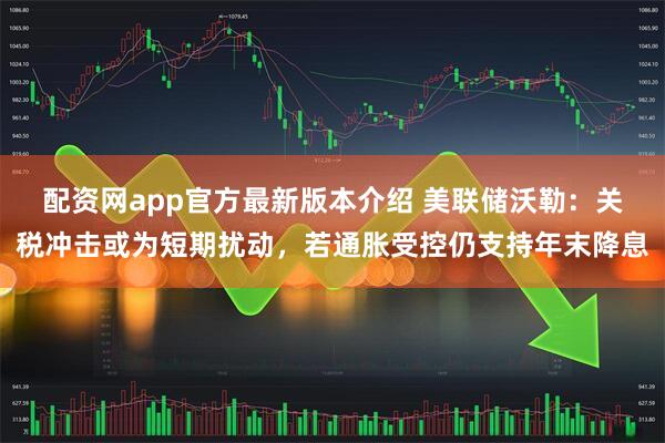 配资网app官方最新版本介绍 美联储沃勒：关税冲击或为短期扰动，若通胀受控仍支持年末降息