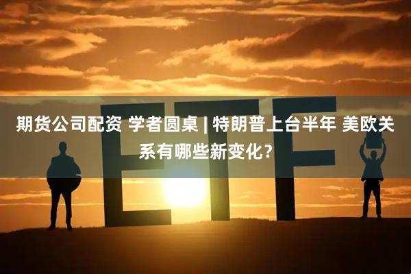 期货公司配资 学者圆桌 | 特朗普上台半年 美欧关系有哪些新变化？