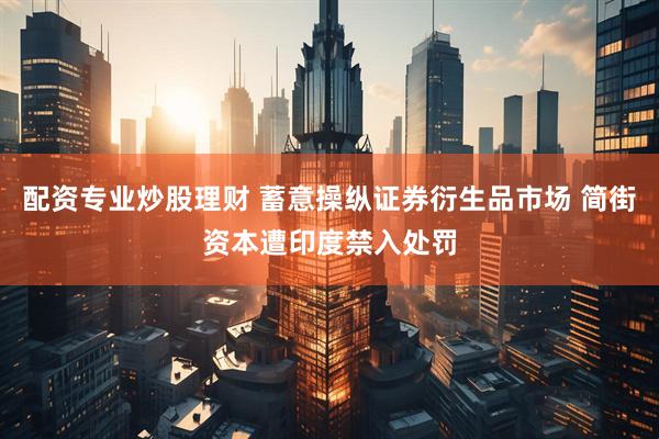配资专业炒股理财 蓄意操纵证券衍生品市场 简街资本遭印度禁入处罚