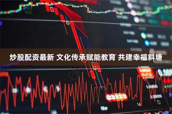 炒股配资最新 文化传承赋能教育 共建幸福斜塘