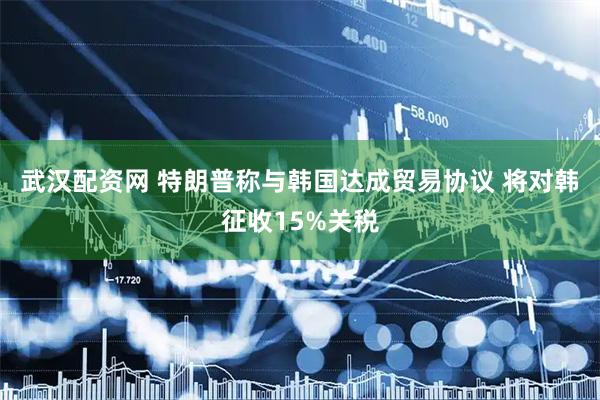 武汉配资网 特朗普称与韩国达成贸易协议 将对韩征收15%关税