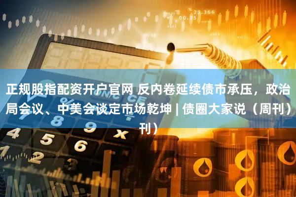 正规股指配资开户官网 反内卷延续债市承压，政治局会议、中美会谈定市场乾坤 | 债圈大家说（周刊）