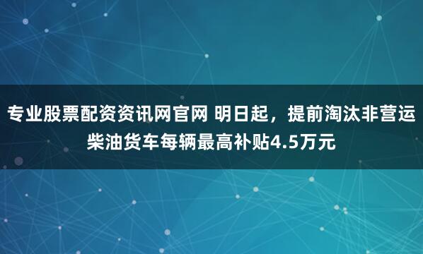专业股票配资资讯网官网 明日起，提前淘汰非营运柴油货车每辆最高补贴4.5万元