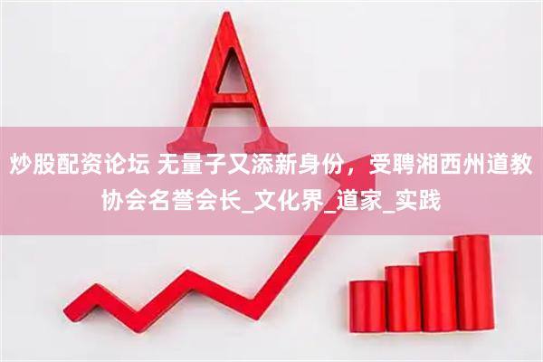 炒股配资论坛 无量子又添新身份，受聘湘西州道教协会名誉会长_文化界_道家_实践
