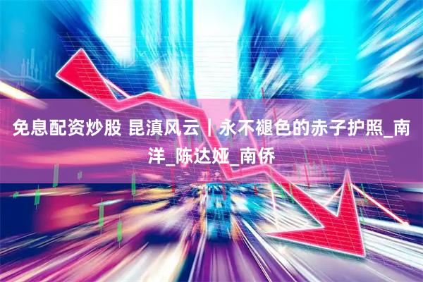 免息配资炒股 昆滇风云｜永不褪色的赤子护照_南洋_陈达娅_南侨