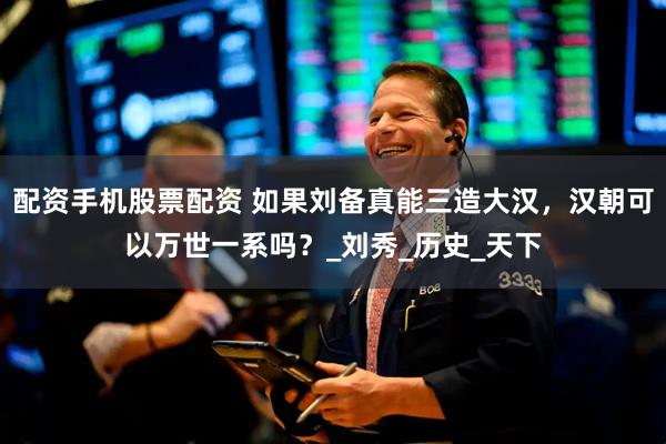 配资手机股票配资 如果刘备真能三造大汉，汉朝可以万世一系吗？_刘秀_历史_天下