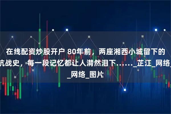 在线配资炒股开户 80年前，两座湘西小城留下的血泪抗战史，每一段记忆都让人潸然泪下……_芷江_网络_图片