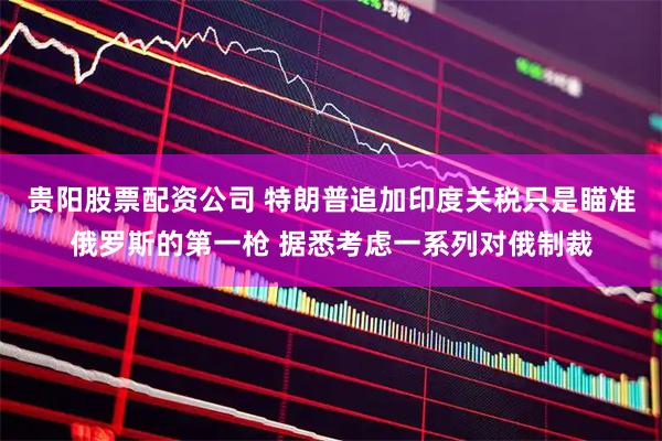 贵阳股票配资公司 特朗普追加印度关税只是瞄准俄罗斯的第一枪 据悉考虑一系列对俄制裁