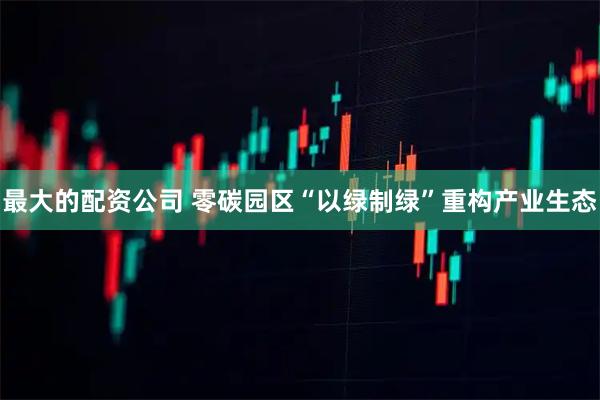 最大的配资公司 零碳园区“以绿制绿”重构产业生态