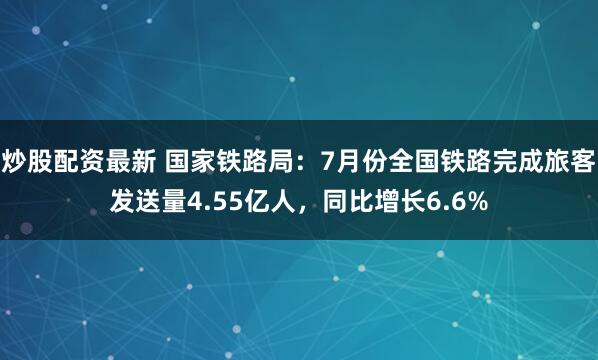 炒股配资最新 国家铁路局：7月份全国铁路完成旅客发送量4.55亿人，同比增长6.6%