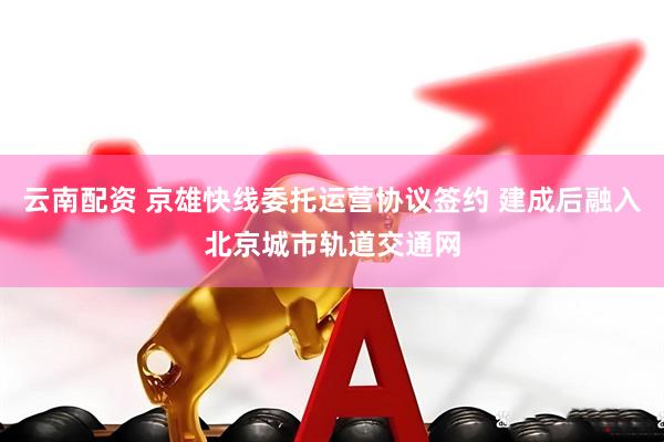 云南配资 京雄快线委托运营协议签约 建成后融入北京城市轨道交通网