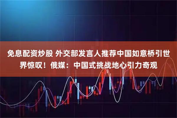 免息配资炒股 外交部发言人推荐中国如意桥引世界惊叹！俄媒：中国式挑战地心引力奇观