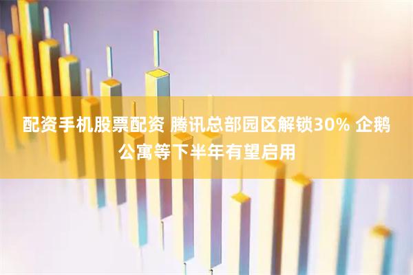 配资手机股票配资 腾讯总部园区解锁30% 企鹅公寓等下半年有望启用