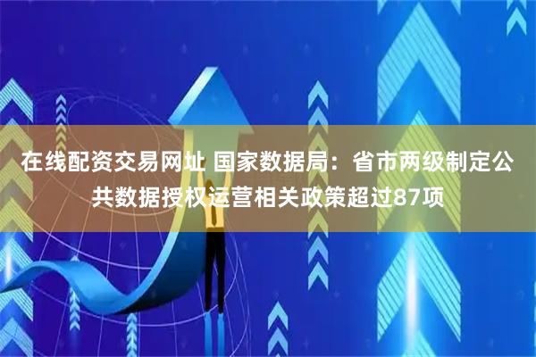 在线配资交易网址 国家数据局：省市两级制定公共数据授权运营相关政策超过87项
