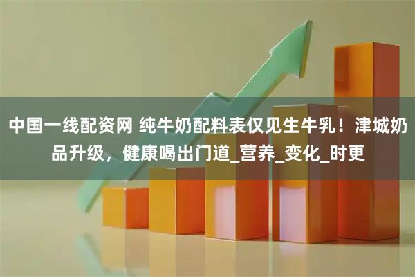 中国一线配资网 纯牛奶配料表仅见生牛乳！津城奶品升级，健康喝出门道_营养_变化_时更