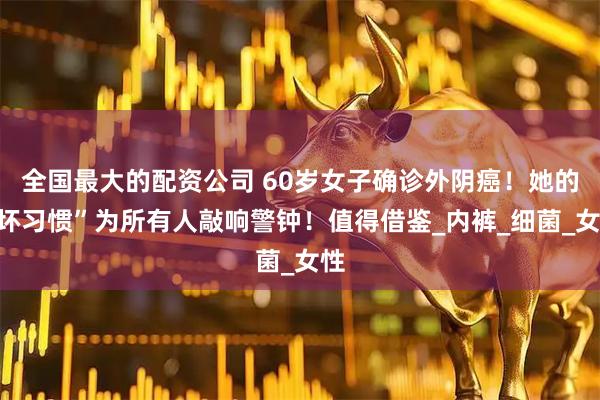 全国最大的配资公司 60岁女子确诊外阴癌！她的“坏习惯”为所有人敲响警钟！值得借鉴_内裤_细菌_女性