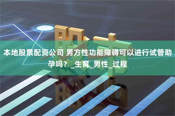 本地股票配资公司 男方性功能障碍可以进行试管助孕吗？_生育_男性_过程