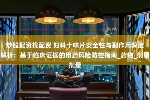 炒股配资找配资 妇科十味片安全性与副作用深度解析：基于临床证据的用药风险防控指南_药物_剂量