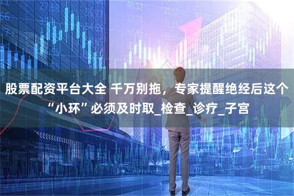 股票配资平台大全 千万别拖，专家提醒绝经后这个“小环”必须及时取_检查_诊疗_子宫