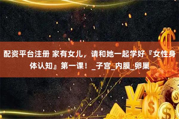 配资平台注册 家有女儿，请和她一起学好『女性身体认知』第一课！_子宫_内膜_卵巢