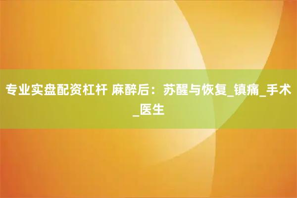 专业实盘配资杠杆 麻醉后：苏醒与恢复_镇痛_手术_医生