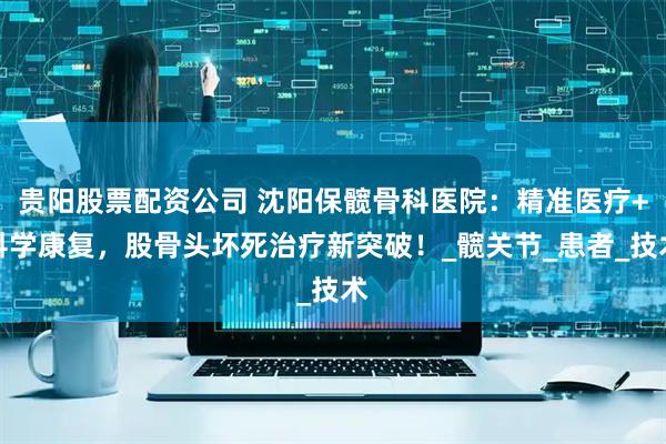 贵阳股票配资公司 沈阳保髋骨科医院：精准医疗+科学康复，股骨头坏死治疗新突破！_髋关节_患者_技术