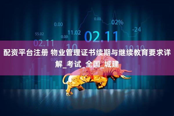 配资平台注册 物业管理证书续期与继续教育要求详解_考试_全国_城建