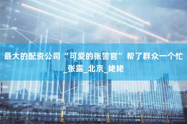 最大的配资公司 “可爱的张警官” 帮了群众一个忙_张露_北京_姥姥
