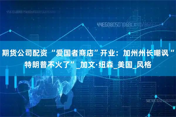 期货公司配资 “爱国者商店”开业：加州州长嘲讽“特朗普不火了”_加文·纽森_美国_风格