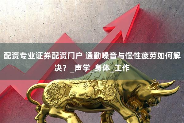 配资专业证券配资门户 通勤噪音与慢性疲劳如何解决？_声学_身体_工作