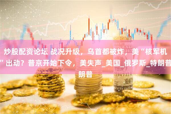 炒股配资论坛 战况升级，乌首都被炸，美“核军机”出动？普京开始下令，美失声_美国_俄罗斯_特朗普