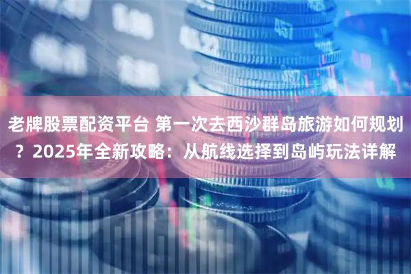老牌股票配资平台 第一次去西沙群岛旅游如何规划？2025年全新攻略：从航线选择到岛屿玩法详解