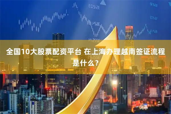 全国10大股票配资平台 在上海办理越南签证流程是什么？