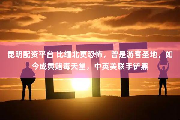 昆明配资平台 比缅北更恐怖，曾是游客圣地，如今成黄赌毒天堂，中英美联手铲黑